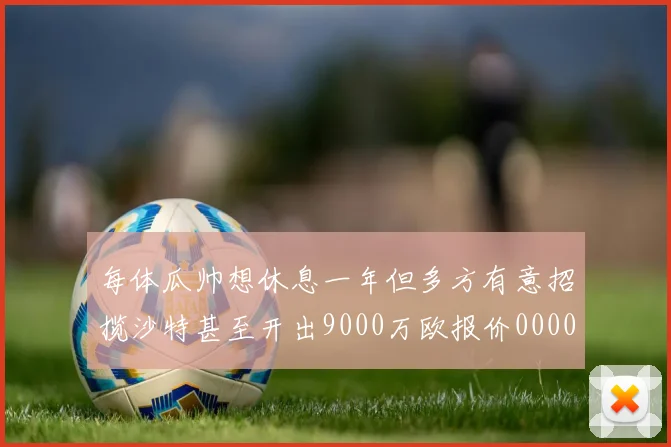 每体瓜帅想休息一年但多方有意招揽沙特甚至开出9000万欧报价0000644